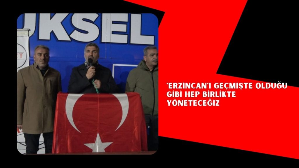 ERZİNCAN’I GEÇMİŞTE OLDUĞU GİBİ HEP BİRLİKTE YÖNETECEĞİZ